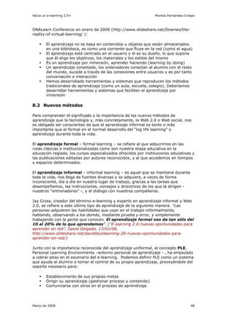 Hacia un e-learning 2.0+                                         Montse Fernández Crespo



DNALearn Conference en enero de 2008 (http://www.slideshare.net/Downes/the-
reality-of-virtual-learning/ ):

        El aprendizaje no se basa en contenidos u objetos que están almacenados
        en una biblioteca, es como una corriente que fluye en la red (como el agua)
        El aprendizaje está centrado en el usuario y él es su dueño, lo que supone
        que él elige los objetivos, los materiales y los estilos del mismo
        Es un aprendizaje por inmersión, aprender haciendo (learning by doing)
        Un aprendizaje conectado, los ordenadores conectan al alumno con el resto
        del mundo, sucede a través de las conexiones entre usuarios y es por tanto
        conversación e interacción
        Hemos desarrollado herramientas y sistemas que reproducen los métodos
        tradicionales de aprendizaje (como un aula, escuela, colegio). Deberíamos
        desarrollar herramientas y sistemas que faciliten el aprendizaje por
        inmersión

8.2 Nuevos métodos

Para comprender el significado y la importancia de los nuevos métodos de
aprendizaje que la tecnología y, más concretamente, la Web 2.0 o Web social, nos
es obligado ser conscientes de que el aprendizaje informal es tanto o más
importante que el formal en el normal desarrollo del “log life learning” o
aprendizaje durante toda la vida.

El aprendizaje formal – formal learning – se refiere al que adquirimos en las
rutas clásicas e institucionalizadas como son nuestra etapa educativa en la
educación reglada, los cursos especializados ofrecidos por instituciones educativas y
las publicaciones editadas por autores reconocidos, y al que accedemos en tiempos
y espacios determinados.

El aprendizaje informal – informal learning – es aquel que se mantiene durante
toda la vida, nos llega de fuentes diversas y se adquiere, a veces de forma
inconsciente, día a día en nuestro lugar de trabajo, gracias a las tareas que
desempeñamos, las instrucciones, consejos y directrices de los que la dirigen -
nuestros “entrenadores” -, y el diálogo con nuestros compañeros.

Jay Cross, creador del término e-learning y experto en aprendizaje informal y Web
2.0, se refiere a este último tipo de aprendizaje de la siguiente manera: “Las
personas adquieren las habilidades que usan en el trabajo informalmente,
hablando, observando a los demás, mediante prueba y error, y simplemente
trabajando con la gente que conocen. El aprendizaje formal nos da tan sólo del
10 al 20% de lo que aprendemos”. (“E-learning 2.0:nuevas oportunidades para
aprender en red”, David Delgado, 17/01/08,
http://www.slideshare.net/davidds/elearning-20-nuevas-oportunidades-para-
aprender-en-red/)

Junto con la importancia reconocida del aprendizaje uinformal, el concepto PLE,
Personal Learning Environments –entorno personal de aprendizaje - , ha empezado
a cobrar peso en el escenario del e-learning. Podemos definir PLE como un sistema
que ayuda al alumno a tomar el control de su propio aprendizaje, proveyéndole del
soporte necesario para:

        Establecimiento de sus propias metas
        Dirigir su aprendizaje (gestionar proceso y contenido)
        Comunicarse con otros en el proceso de aprendizaje




Marzo de 2008                                                                        48
 