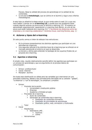 Hacia un e-learning 2.0+                                         Montse Fernández Crespo



        fracaso. Basa la calidad del proceso de aprendizaje en la calidad de los
        contenidos.
        La era de la metodología, que se centra en el alumno y sigue unos criterios
        metodológicos.

A esta lista yo añadiría la etapa actual, la que ronda sobre la web 2.0 y que nos
hace hablar y pensar en un e-learning 2.0, y puede que nos quedemos atrás
cuando algunos autores ya pronuncian el término e-learning 3.0: “El experto en
aprendizaje organizacional, capacitación y e-learning Josh Bersin, es uno de los
pocos que están hablando de e-learning 3.0.” (“Acortando las distancias entre las
empresas y el e-learning colaborativo”, Verónica Inoue, Learning Review, pag. 1)

4    Actores y tipos del e-learning

En este punto vamos a tratar de esbozar tres estructuras:

        En la primera presentaremos los distintos agentes que participan en una
        actividad de e-learning
        Una segunda referida a los distintos tipos de e-learning que se ofrecen en el
        mercado atendiendo al entorno en que se desarrolla,
        La tercera y última para entender la tipología de los usuarios finales de un
        proyecto de e-learning.

4.1 Agentes e-elearning

A simple vista, resulta relativamente sencillo definir los agentes que participan en
un proceso de aprendizaje y que se argumenta en el proceso básico de
comunicación:

        Emisor: profesor/tutor
        Canal: Internet
        Receptor: alumno

Sin duda esta clasificación es válida pero las variables que intervienen en una
actividad e-learning, debido a las connotaciones derivadas de su carácter “global”,
“a distancia” y “con la tecnología”, la complican y amplían:

        Emisor
           o Promotor de la acción
                    Universidad o Institución pública
                    Empresa
                    Academia o Entidad privada
           o Proveedor de e-learning
                    Autor de contenidos
                    Generador de contenidos tipo e-learning
                       • Diseñador de contenidos formativo
                       • Diseñador de actividades de aprendizaje
                       • Diseñador gráfico, web, animación y multimedia
           o Tutor
        Canal
           o Plataformas
                    Estándares LMS
                       • Cautivos
                       • Libres
           o Herramientas



Marzo de 2008                                                                          5
 