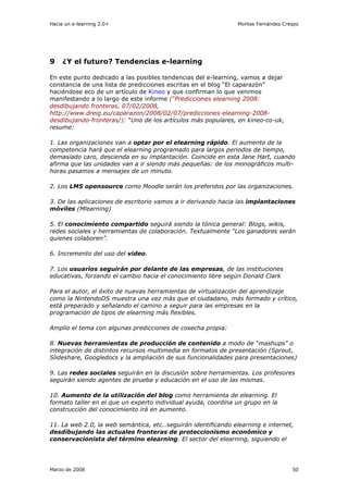 Hacia un e-learning 2.0+                                       Montse Fernández Crespo




9    ¿Y el futuro? Tendencias e-learning

En este punto dedicado a las posibles tendencias del e-learning, vamos a dejar
constancia de una lista de predicciones escritas en el blog “El caparazón”
haciéndose eco de un artículo de Kineo y que confirman lo que venimos
manifestando a lo largo de este informe (“Predicciones elearning 2008:
desdibujando fronteras, 07/02/2008,
http://www.dreig.eu/caparazon/2008/02/07/predicciones-elearning-2008-
desdibujando-fronteras/): “Uno de los artículos más populares, en kineo-co-uk,
resume:

1. Las organizaciones van a optar por el elearning rápido. El aumento de la
competencia hará que el elearning programado para largos periodos de tiempo,
demasiado caro, descienda en su implantación. Coincide en esta Jane Hart, cuando
afirma que las unidades van a ir siendo más pequeñas: de los monográficos multi-
horas pasamos a mensajes de un minuto.

2. Los LMS opensource como Moodle serán los preferidos por las organizaciones.

3. De las aplicaciones de escritorio vamos a ir derivando hacia las implantaciones
móviles (Mlearning)

5. El conocimiento compartido seguirá siendo la tónica general: Blogs, wikis,
redes sociales y herramientas de colaboración. Textualmente “Los ganadores serán
quienes colaboren”.

6. Incremento del uso del video.

7. Los usuarios seguirán por delante de las empresas, de las instituciones
educativas, forzando el cambio hacia el conocimiento libre según Donald Clark

Para el autor, el éxito de nuevas herramientas de virtualización del aprendizaje
como la NintendoDS muestra una vez más que el ciudadano, más formado y crítico,
está preparado y señalando el camino a seguir para las empresas en la
programación de tipos de elearning más flexibles.

Amplío el tema con algunas predicciones de cosecha propia:

8. Nuevas herramientas de producción de contenido a modo de “mashups” o
integración de distintos recursos multimedia en formatos de presentación (Sprout,
Slideshare, Googledocs y la ampliación de sus funcionalidades para presentaciones)

9. Las redes sociales seguirán en la discusión sobre herramientas. Los profesores
seguirán siendo agentes de prueba y educación en el uso de las mismas.

10. Aumento de la utilización del blog como herramienta de elearning. El
formato taller en el que un experto individual ayuda, coordina un grupo en la
construcción del conocimiento irá en aumento.

11. La web 2.0, la web semántica, etc…seguirán identificando elearning e internet,
desdibujando las actuales fronteras de proteccionismo económico y
conservacionista del término elearning. El sector del elearning, siguiendo el




Marzo de 2008                                                                      50
 