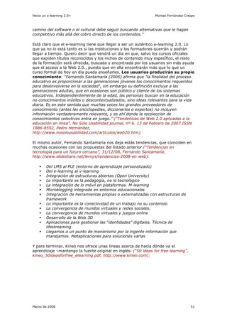 Hacia un e-learning 2.0+                                        Montse Fernández Crespo



camino del software o el cultural debe seguir buscando alternativas que le hagan
competitivo más allá del cobro directo de los contenidos.”

Está claro que el e-learning tiene que llegar a ser un auténtico e-learning 2.0. Lo
que ya no lo está tanto es si las instituciones y los formadores querrán y podrán
llegar a tiempo. Quiero decir que vendrá un día en que, salvo los cursos oficiales
que expiden títulos reconocidos y los nichos de contenido muy específico, el resto
de la formación será ofrecida, buscada y encontrada por los usuarios sin más ayuda
que el acceso a la Web 2.0., puesto que en ella encontrarán más que lo que un
curso formal de hoy en día pueda enseñarles. Los usuarios producirán su propio
conocimiento: “Fernando Santamaría (2005) afirma que "la finalidad del proceso
educativo es proporcionar a las generaciones jóvenes los conocimientos requeridos
para desenvolverse en la sociedad", sin embargo su definición excluye a las
generaciones adultas, que en ocasiones son público y cliente de los sistemas
educativos. Independientemente de la edad, las personas buscan en la educación
no conocimientos inútiles o descontextualizados, sino ideas relevantes para la vida
diaria. Es en este sentido que muchas veces los grandes proveedores de
conocimiento (antes las enciclopedias, diccionarios o expertos) no incluyen
información verdaderamente relevante, y es ahí donde la recolección de
conocimientos colectivos entra en juego.” ("Tendencias de Web 2.0 aplicadas a la
educación en línea", No Solo Usabilidad journal, nº 6. 13 de Febrero de 2007.ISSN
1886-8592, Pedro Hernández,
http://www.nosolousabilidad.com/articulos/web20.htm)

El mismo autor, Fernando Santamaría nos deja estás tendencias, que coinciden en
muchas ocasiones con las propuestas del listado anterior (“Tendencias en
tecnología para un futuro cercano”, 31/12/08, Fernando Santamaría,
http://www.slideshare.net/lernys/tendencias-2008-en-web):

        Del LMS al PLE (entorno de aprendizaje personalizado)
        Del e-learning al v-learning
        Integración de estructuras abiertas (Open University)
        Lo importante es la pedagogía, no lo tecnológico
        La integración de lo móvil en plataformas. M-learning
        Microblogging integrado en entornos educacionales
        Integración de herramientas propias o externalizadas con estructuras de
        framework
        Lo importante es la conectividad de un trabajo no su contenido
        La convergencia de mundos virtuales y redes sociales.
        La convergencia de mundos virtuales y juegos online
        Desarrollo de la Web 3D
        Aplicaciones para gestionar las “identidades” digitales. Técnica de
        lifestreaming
        Llegamos a un punto de manierismo por la ingente información que
        manejamos. Metaplicaciones para soluciones varias

Y para terminar, Kineo nos ofrece unas líneas acerca de hacía dónde va el
aprendizaje –mantengo la fuente original en inglés- (“50 ideas for free learning”,
kineo_50ideasforfree_elearning.pdf, http://www.kineo.com):




Marzo de 2008                                                                        51
 