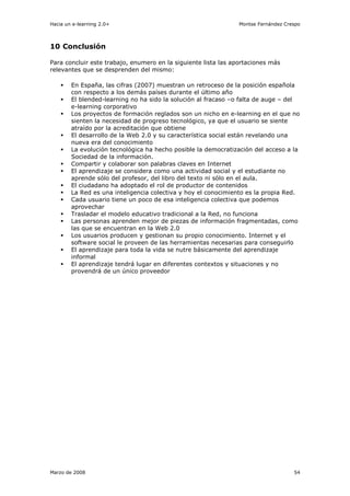 Hacia un e-learning 2.0+                                        Montse Fernández Crespo



10 Conclusión

Para concluir este trabajo, enumero en la siguiente lista las aportaciones más
relevantes que se desprenden del mismo:

        En España, las cifras (2007) muestran un retroceso de la posición española
        con respecto a los demás países durante el último año
        El blended-learning no ha sido la solución al fracaso –o falta de auge – del
        e-learning corporativo
        Los proyectos de formación reglados son un nicho en e-learning en el que no
        sienten la necesidad de progreso tecnológico, ya que el usuario se siente
        atraído por la acreditación que obtiene
        El desarrollo de la Web 2.0 y su característica social están revelando una
        nueva era del conocimiento
        La evolución tecnológica ha hecho posible la democratización del acceso a la
        Sociedad de la información.
        Compartir y colaborar son palabras claves en Internet
        El aprendizaje se considera como una actividad social y el estudiante no
        aprende sólo del profesor, del libro del texto ni sólo en el aula.
        El ciudadano ha adoptado el rol de productor de contenidos
        La Red es una inteligencia colectiva y hoy el conocimiento es la propia Red.
        Cada usuario tiene un poco de esa inteligencia colectiva que podemos
        aprovechar
        Trasladar el modelo educativo tradicional a la Red, no funciona
        Las personas aprenden mejor de piezas de información fragmentadas, como
        las que se encuentran en la Web 2.0
        Los usuarios producen y gestionan su propio conocimiento. Internet y el
        software social le proveen de las herramientas necesarias para conseguirlo
        El aprendizaje para toda la vida se nutre básicamente del aprendizaje
        informal
        El aprendizaje tendrá lugar en diferentes contextos y situaciones y no
        provendrá de un único proveedor




Marzo de 2008                                                                       54
 