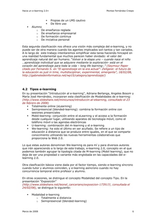 Hacia un e-learning 2.0+                                        Montse Fernández Crespo



                           Propias de un LMS cautivo
                           De libre uso
        Alumno
           o De      enseñanza reglada
           o De      enseñanza empresarial
           o De      formación continua
           o De      iniciativa personal

Esta segunda clasificación nos ofrece una visión más compleja del e-learning, y no
puede ser de otra manera cuando los agentes implicados son tantos y tan variados.
A lo largo de este trabajo intentaremos simplificar esta tarea haciendo hincapié en
una realidad fundamental que muchos parecen haber olvidado: el valor del
aprendizaje natural del ser humano. “Volver a la etapa uno – cuando nace el niño
…aprendizaje individual que se adquiere mediante la exploración- está en el
corazón del aprendizaje para toda la vida – long life learning-.” (Seymour Paper
citado por Fernando S. en “El aprendizaje en la era actual”- Zeitgeist: el futuro de
la educación es just in time, multidisciplinar, experimental, emergente”, 18/02/08,
http://gabinetedeinformatica.net/wp15/category/aprendizaje/)




4.2 Tipos e-learning
En su presentación “Introducción al e-learning”, Adriana Berlanga, Angeles Bosom y
María José Hernández, incorporan esta clasificación de Modalidades de e-learning:
(http://www.slideshare.net/minicursos/introduccin-al-elearning, consultado el 23
de febrero de 2008)
       Totalmente online (eLearning)
       Semipresencial (blended-learning): combina la formación online con
       sesiones presenciales
       Mobil-learning: conjunción entre el eLearning y el acceso a la formación
       desde cualquier lugar, utilizando aparatos de tecnología móvil, como el
       teléfono móvil o las agendas electrónicas
       U-learning: combinación del m-learning y el e-learning
       We-learning: ha sido el último en ser acuñado. Se refiere a un tipo de
       educación a distancia que se produce entre iguales, en el que se comparte
       conocimiento utilizando las nuevas herramientas colaborativas que
       proporciona la Web 2.0.

Lo que estas autoras denominan We-learning es para mí y para diversos autores
que irán apareciendo a lo largo de este trabajo, e-learning 2.0, concepto en el que
podemos también agrupar la tipología citada de M-learning (Mobil learning), que no
deja de ser una propiedad o variante más englobada en las capacidades del e-
learning 2.0.

Otra clasificación básica viene dada por el factor tiempo, siendo e-learning síncrono
cuando tutor y alumnos coinciden, y e-learning asíncrono cuando no hay
concurrencia temporal entre profesor y alumno.

En otras ocasiones, se distingue el concepto Modalidad del concepto Tipo. En la
presentación “Exposición”
(http://www.slideshare.net/leonel_canceriano/exposicion-173917/, consultada el
24/02/08), se distingue lo siguiente:

        Modalidad e-learning
           o Totalmente a distancia
           o Semipresencial (blended-learning)


Marzo de 2008                                                                        6
 