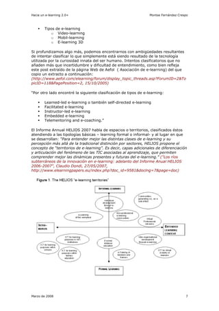 Hacia un e-learning 2.0+                                          Montse Fernández Crespo



        Tipos   de e-learning
           o     Video-learning
           o     Mobil-learning
           o     E-learning 3D

Si profundizamos algo más, podemos encontrarnos con ambigüedades resultantes
de intentar clasificar lo que simplemente está siendo resultado de la tecnología
utilizada por la curiosidad innata del ser humano. Intentos clasificatorios que no
añaden más que incertidumbre y dificultad de entendimiento, como bien refleja
este post extraído de la página Web de Aefol ( Asociación de e-learning) del que
copio un extracto a continuación:
(http://www.aefol.com/elearning/forum/display_topic_threads.asp?ForumID=2&To
picID=118&PagePosition=2, 15/10/2005)

“Por otro lado encontré la siguiente clasificación de tipos de e-learning:

        Learned-led e-learning o también self-directed e-learning
        Facilitated e-learning
        Instructor-led e-learning
        Embedded e-learning
        Telementoring and e-coaching.”

El Informe Annual HELIOS 2007 habla de espacios o territorios, clasificados éstos
atendiendo a las tipologías básicas – learning formal o informal- y al lugar en que
se desarrollan: “Para entender mejor las distintas clases de e-learning y su
percepción más allá de la tradicional distinción por sectores, HELIOS propone el
concepto de “territorios de e-learning”. Es decir, capas adicionales de diferenciación
y articulación del fenómeno de las TIC asociadas al aprendizaje, que permiten
comprender mejor las dinámicas presentes y futuras del e-learning.” ("Los ríos
subterráneos de la innovación en e-learning: adelanto del Informe Anual HELIOS
2006-2007", Claudio Dondi, 27/05/2007,
http://www.elearningpapers.eu/index.php?doc_id=9581&doclng=7&page=doc)




Marzo de 2008                                                                          7
 