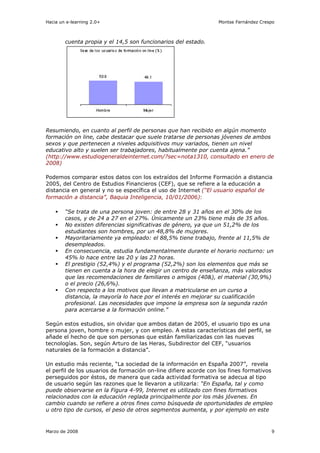 Hacia un e-learning 2.0+                                         Montse Fernández Crespo



        cuenta propia y el 14,5 son funcionarios del estado.




Resumiendo, en cuanto al perfil de personas que han recibido en algún momento
formación on line, cabe destacar que suele tratarse de personas jóvenes de ambos
sexos y que pertenecen a niveles adquisitivos muy variados, tienen un nivel
educativo alto y suelen ser trabajadores, habitualmente por cuenta ajena.”
(http://www.estudiogeneraldeinternet.com/?sec=nota1310, consultado en enero de
2008)

Podemos comparar estos datos con los extraídos del Informe Formación a distancia
2005, del Centro de Estudios Financieros (CEF), que se refiere a la educación a
distancia en general y no se específica el uso de Internet (“El usuario español de
formación a distancia”, Baquia Inteligencia, 10/01/2006):

        “Se trata de una persona joven: de entre 28 y 31 años en el 30% de los
        casos, y de 24 a 27 en el 27%. Únicamente un 23% tiene más de 35 años.
        No existen diferencias significativas de género, ya que un 51,2% de los
        estudiantes son hombres, por un 48,8% de mujeres.
        Mayoritariamente ya empleado: el 88,5% tiene trabajo, frente al 11,5% de
        desempleados.
        En consecuencia, estudia fundamentalmente durante el horario nocturno: un
        45% lo hace entre las 20 y las 23 horas.
        El prestigio (52,4%) y el programa (52,2%) son los elementos que más se
        tienen en cuenta a la hora de elegir un centro de enseñanza, más valorados
        que las recomendaciones de familiares o amigos (40&), el material (30,9%)
        o el precio (26,6%).
        Con respecto a los motivos que llevan a matricularse en un curso a
        distancia, la mayoría lo hace por el interés en mejorar su cualificación
        profesional. Las necesidades que impone la empresa son la segunda razón
        para acercarse a la formación online.”

Según estos estudios, sin olvidar que ambos datan de 2005, el usuario tipo es una
persona joven, hombre o mujer, y con empleo. A estas características del perfil, se
añade el hecho de que son personas que están familiarizadas con las nuevas
tecnologías. Son, según Arturo de las Heras, Subdirector del CEF, “usuarios
naturales de la formación a distancia”.

Un estudio más reciente, “La sociedad de la información en España 2007”, revela
el perfil de los usuarios de formación on-line difiere acorde con los fines formativos
perseguidos por éstos, de manera que cada actividad formativa se adecua al tipo
de usuario según las razones que le llevaron a utilizarla: “En España, tal y como
puede observarse en la Figura 4-99, Internet es utilizado con fines formativos
relacionados con la educación reglada principalmente por los más jóvenes. En
cambio cuando se refiere a otros fines como búsqueda de oportunidades de empleo
u otro tipo de cursos, el peso de otros segmentos aumenta, y por ejemplo en este


Marzo de 2008                                                                         9
 