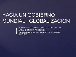 HACIA UN GOBIERNO
MUNDIAL : GLOBALIZACION
        POR : CRISTIAN DAVID GRISALES VARGAS 11 A

    {   AREA : CIENCIAS POLITICAS
        PROFESORES : MONICA OROZCO Y SERGIO
        JIMENEZ
 