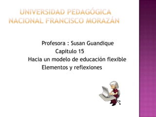      Universidad Pedagógica Nacional Francisco Morazán   Profesora : Susan Guandique               Capitulo 15             Hacia un modelo de educación flexible                    Elementos y reflexiones      