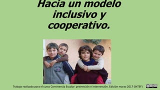 Hacia un modelo
inclusivo y
cooperativo.
Trabajo realizado para el curso Convivencia Escolar: prevención e intervención. Edición marzo 2017 (INTEF)
 