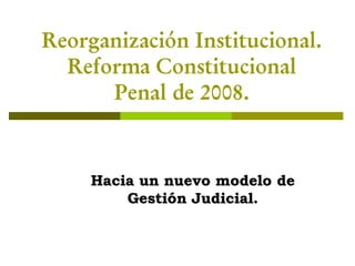 Reorganización Institucional.
  Reforma Constitucional
      Penal de 2008.


     Hacia un nuevo modelo de
         Gestión Judicial.
 