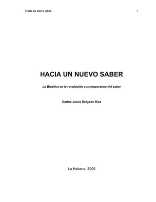 Hacia un nuevo saber.                                               5




           HACIA UN NUEVO SABER
             La Bioética en la revolución contemporánea del saber



                          Carlos Jesús Delgado Díaz




                             La Habana, 2005
 