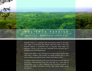 H A C I E N D A P A R A Í S O
S A N TA C R U Z G U A N A C A S T E C O S TA R I C A
Hacienda Paraíso is a spectacular 606 acre property located in the Santa
Cruz, region of Guanacaste, just minutes away from some of the most
beautiful beaches in Guanacaste such as Junquillal, Playa Negra and
Avellanas. It boasts a lush forest and a desirable terrain that gives way to
wonderful views of the Pacific Ocean.
Access to the estate is quick and easy as it is located right on a fully paved
main road. In addition, basic services are readily available and it’s near
towns, schools, supermarkets, banks, airports and medical centers.
Its location, terrain, dimensions and resources along with the little land-use
restrictions, make Hacienda Paraíso the ideal spot for a wide range of
developments such as hotels, residential and recreational projects, or
activities like wildlife conservation, farming, cattle raising, lumber, among
many others.
 