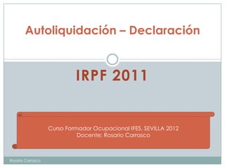 Autoliquidación – Declaración


                            IRPF 2011


                   Curso Formador Ocupacional IFES. SEVILLA 2012
                             Docente: Rosario Carrasco



Rosario Carrasco
 