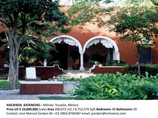 HACIENDA KATANCHEL– Mérida- Yucatán, México
Price US $ 10,000,000 (sale) Area 200,073 m2 / 8,752,579 Sqft Bedrooms 40 Bathrooms 39
Contact: Jose Manuel Zardain M: +52 (984) 8760387 email: jzardain@sirmexico.com
 