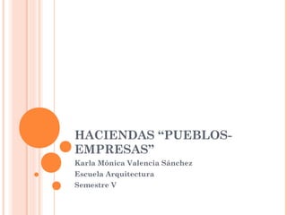 HACIENDAS “PUEBLOS-
EMPRESAS”
Karla Mónica Valencia Sánchez
Escuela Arquitectura
Semestre V
 
