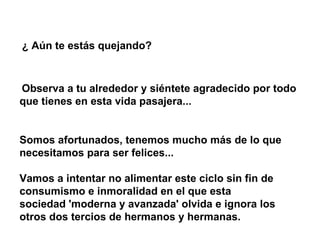 ¿ Aún te estás quejando?   Observa a tu alrededor y siéntete agradecido por todo que tienes en esta vida pasajera...   Somos afortunados, tenemos mucho más de lo que necesitamos para ser felices...  Vamos a intentar no alimentar este ciclo sin fin de consumismo e inmoralidad en el que esta sociedad 'moderna y avanzada' olvida e ignora los otros dos tercios de hermanos y hermanas.   
