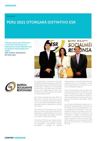 CHECKLIST




  EN JULIO


  PERU 2021 OTORGARÁ DISTINTIVO ESR




“Nuestra meta es que el Perú sea
reconocido como el país con
empresarios y emprendedores más
socialmente responsables de la
región”
INÉS TEMPLE, PRESIDENTA
DE PERÚ 2021.




                                   Por segundo año consecutivo, Perú 2021           organizaciones comprometidas voluntaria
                                   otorgará el distintivo Empresa socialmente       y públicamente con una gestión social-
                                   responsable junto al Centro Mexicano para        mente responsable como parte de su cul-
                                   la Filantropía – CEMEFI y la iniciativa AliaR-   tura y estrategia de negocio.
                                   se por el Perú. Esta última está conforma-
                                   da por seis organizaciones entre ellas           “Hay muchas empresas que son éticas, las
                                   CONFIEP y el Instituto Peruano de Audito-        cuales se portan bien en sus distintos roles
                                   res Independientes- IPAI.                        con la sociedad, pero que no necesaria-
                                                                                    mente lo dicen. Este distintivo es como un
                                   Inés Temple, presidenta de Perú 2021, se-        sello de garantía que te dice que esta em-
                                   ñaló que la meta de este año es que al           presa es socialmente responsable” señala
                                   menos cien empresas logren este distinti-        Temple.
                                   vo. La convocatoria esta dirigida a todas las
                                   empresas del país cualquiera sea su tama-        Las empresas participantes pasan por un
                                   ño o sector.                                     proceso de autodiagnóstico a través de un
                                                                                    formulario online que está basado en cua-
                                   “Perú 2021 se ha propuesto que el Perú           tro indicadores de evaluación como son:
                                   sea reconocido como el país que tiene los        calidad de vida de la empresa, ética em-
                                   empresarios y emprendedores más social-          presarial, vinculación de la empresa con la
                                   mente responsables de la región, antes de        comunidad y cuidado y preservación del
                                   cinco años”, enfatizó Inés Temple.               ambiente. Y siguiendo con el reto de pro-
                                                                                    mover y difundir la RSE en el país, Perú
                                   El Distintivo ESR tiene por objetivo acredi-     2021 realizará la novena Expoferia de RSE
                                   tar a las empresas ante sus grupos de inte-      del 18 al 20 de abril en el campus de la
                                   rés (empleados, inversionistas, clientes,        PUCP
                                   autoridades y sociedad en general)




CONFIEP LIDERAZGO
 