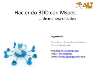 Haciendo BDDcon Mspec… de manera efectiva Jorge Gamba Consultor en Desarrollo de Software Community Manager Web: http://jorgegamba.com Twitter: @jorgegamba Correo: contacto@jorgegamba.com 