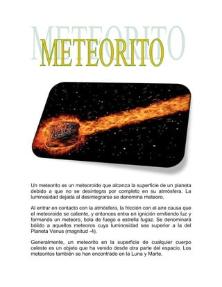 Un meteorito es un meteoroide que alcanza la superficie de un planeta
debido a que no se desintegra por completo en su atmósfera. La
luminosidad dejada al desintegrarse se denomina meteoro.

Al entrar en contacto con la atmósfera, la fricción con el aire causa que
el meteoroide se caliente, y entonces entra en ignición emitiendo luz y
formando un meteoro, bola de fuego o estrella fugaz. Se denominará
bólido a aquellos meteoros cuya luminosidad sea superior a la del
Planeta Venus (magnitud -4).

Generalmente, un meteorito en la superficie de cualquier cuerpo
celeste es un objeto que ha venido desde otra parte del espacio. Los
meteoritos también se han encontrado en la Luna y Marte.
 