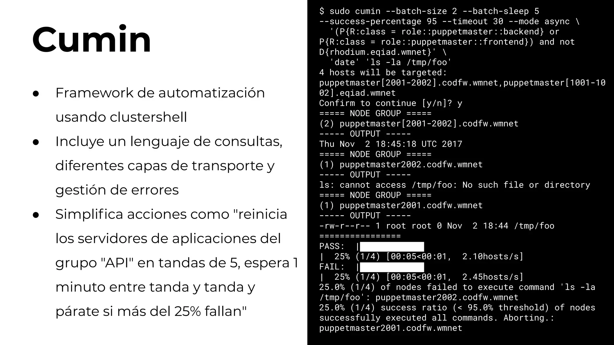 Cumin
$ sudo cumin --batch-size 2 --batch-sleep 5
--success-percentage 95 --timeout 30 --mode async 
'(P{R:class = role::puppetmaster::backend} or
P{R:class = role::puppetmaster::frontend}) and not
D{rhodium.eqiad.wmnet}' 
'date' 'ls -la /tmp/foo'
4 hosts will be targeted:
puppetmaster[2001-2002].codfw.wmnet,puppetmaster[1001-10
02].eqiad.wmnet
Confirm to continue [y/n]? y
===== NODE GROUP =====
(2) puppetmaster[2001-2002].codfw.wmnet
----- OUTPUT -----
Thu Nov 2 18:45:18 UTC 2017
===== NODE GROUP =====
(1) puppetmaster2002.codfw.wmnet
----- OUTPUT -----
ls: cannot access /tmp/foo: No such file or directory
===== NODE GROUP =====
(1) puppetmaster2001.codfw.wmnet
----- OUTPUT -----
-rw-r--r-- 1 root root 0 Nov 2 18:44 /tmp/foo
================
PASS: |████████████▌
| 25% (1/4) [00:05<00:01, 2.10hosts/s]
FAIL: |████████████▌
| 25% (1/4) [00:05<00:01, 2.45hosts/s]
25.0% (1/4) of nodes failed to execute command 'ls -la
/tmp/foo': puppetmaster2002.codfw.wmnet
25.0% (1/4) success ratio (< 95.0% threshold) of nodes
successfully executed all commands. Aborting.:
puppetmaster2001.codfw.wmnet
● Framework de automatización
usando clustershell
● Incluye un lenguaje de consultas,
diferentes capas de transporte y
gestión de errores
● Simpliﬁca acciones como "reinicia
los servidores de aplicaciones del
grupo "API" en tandas de 5, espera 1
minuto entre tanda y tanda y
párate si más del 25% fallan"
 