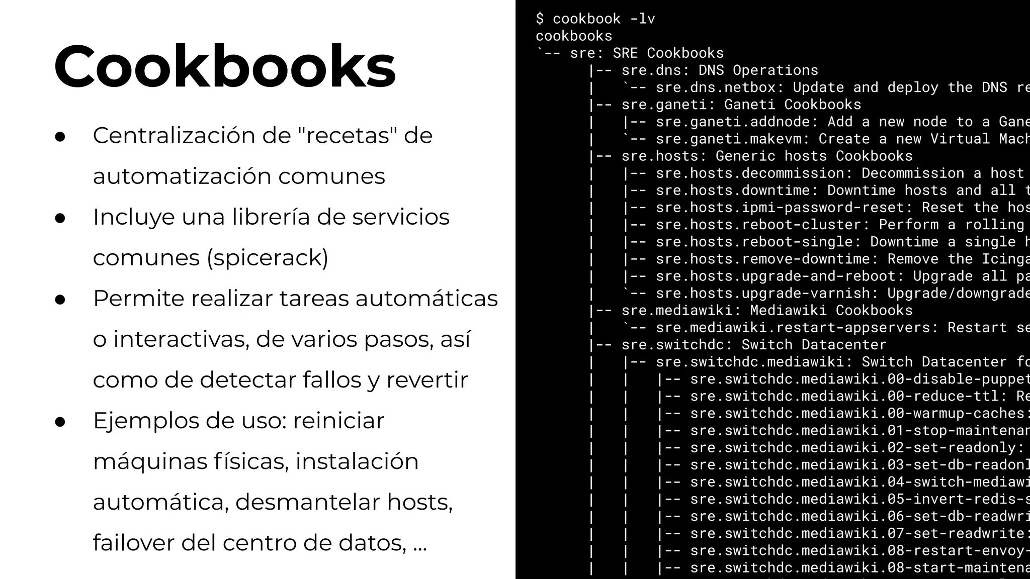 Cookbooks
$ cookbook -lv
cookbooks
`-- sre: SRE Cookbooks
|-- sre.dns: DNS Operations
| `-- sre.dns.netbox: Update and deploy the DNS re
|-- sre.ganeti: Ganeti Cookbooks
| |-- sre.ganeti.addnode: Add a new node to a Gane
| `-- sre.ganeti.makevm: Create a new Virtual Mach
|-- sre.hosts: Generic hosts Cookbooks
| |-- sre.hosts.decommission: Decommission a host
| |-- sre.hosts.downtime: Downtime hosts and all t
| |-- sre.hosts.ipmi-password-reset: Reset the hos
| |-- sre.hosts.reboot-cluster: Perform a rolling
| |-- sre.hosts.reboot-single: Downtime a single h
| |-- sre.hosts.remove-downtime: Remove the Icinga
| |-- sre.hosts.upgrade-and-reboot: Upgrade all pa
| `-- sre.hosts.upgrade-varnish: Upgrade/downgrade
|-- sre.mediawiki: Mediawiki Cookbooks
| `-- sre.mediawiki.restart-appservers: Restart se
|-- sre.switchdc: Switch Datacenter
| |-- sre.switchdc.mediawiki: Switch Datacenter fo
| | |-- sre.switchdc.mediawiki.00-disable-puppet
| | |-- sre.switchdc.mediawiki.00-reduce-ttl: Re
| | |-- sre.switchdc.mediawiki.00-warmup-caches:
| | |-- sre.switchdc.mediawiki.01-stop-maintenan
| | |-- sre.switchdc.mediawiki.02-set-readonly:
| | |-- sre.switchdc.mediawiki.03-set-db-readonl
| | |-- sre.switchdc.mediawiki.04-switch-mediawi
| | |-- sre.switchdc.mediawiki.05-invert-redis-s
| | |-- sre.switchdc.mediawiki.06-set-db-readwri
| | |-- sre.switchdc.mediawiki.07-set-readwrite:
| | |-- sre.switchdc.mediawiki.08-restart-envoy-
| | |-- sre.switchdc.mediawiki.08-start-maintena
● Centralización de "recetas" de
automatización comunes
● Incluye una librería de servicios
comunes (spicerack)
● Permite realizar tareas automáticas
o interactivas, de varios pasos, así
como de detectar fallos y revertir
● Ejemplos de uso: reiniciar
máquinas físicas, instalación
automática, desmantelar hosts,
failover del centro de datos, ...
 