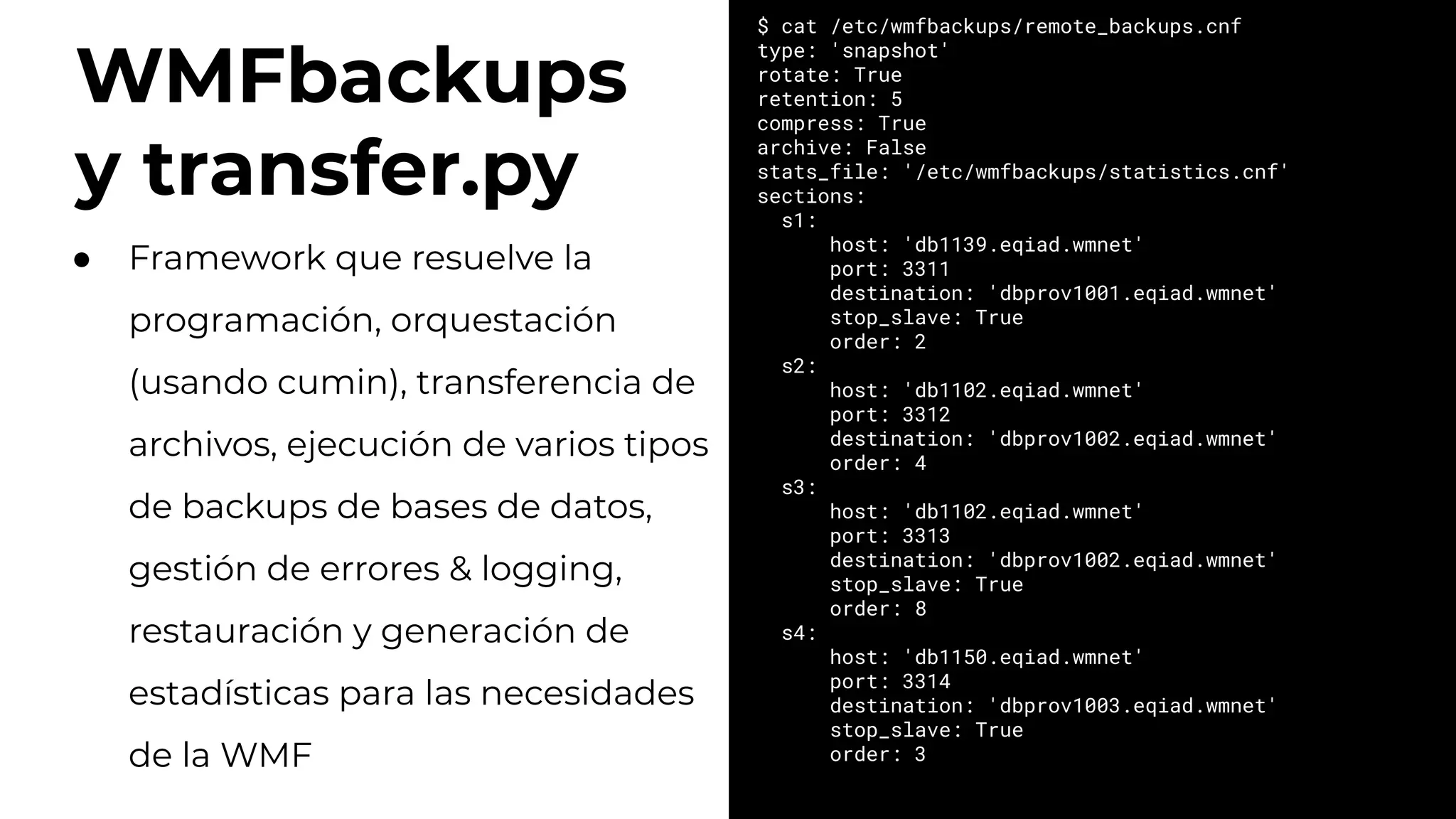 WMFbackups
y transfer.py
$ cat /etc/wmfbackups/remote_backups.cnf
type: 'snapshot'
rotate: True
retention: 5
compress: True
archive: False
stats_file: '/etc/wmfbackups/statistics.cnf'
sections:
s1:
host: 'db1139.eqiad.wmnet'
port: 3311
destination: 'dbprov1001.eqiad.wmnet'
stop_slave: True
order: 2
s2:
host: 'db1102.eqiad.wmnet'
port: 3312
destination: 'dbprov1002.eqiad.wmnet'
order: 4
s3:
host: 'db1102.eqiad.wmnet'
port: 3313
destination: 'dbprov1002.eqiad.wmnet'
stop_slave: True
order: 8
s4:
host: 'db1150.eqiad.wmnet'
port: 3314
destination: 'dbprov1003.eqiad.wmnet'
stop_slave: True
order: 3
● Framework que resuelve la
programación, orquestación
(usando cumin), transferencia de
archivos, ejecución de varios tipos
de backups de bases de datos,
gestión de errores & logging,
restauración y generación de
estadísticas para las necesidades
de la WMF
 