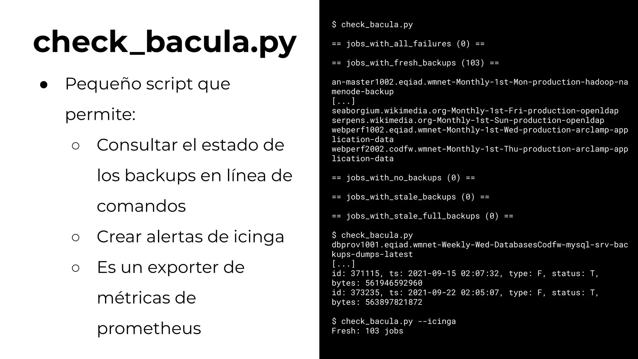 check_bacula.py
$ check_bacula.py
== jobs_with_all_failures (0) ==
== jobs_with_fresh_backups (103) ==
an-master1002.eqiad.wmnet-Monthly-1st-Mon-production-hadoop-na
menode-backup
[...]
seaborgium.wikimedia.org-Monthly-1st-Fri-production-openldap
serpens.wikimedia.org-Monthly-1st-Sun-production-openldap
webperf1002.eqiad.wmnet-Monthly-1st-Wed-production-arclamp-app
lication-data
webperf2002.codfw.wmnet-Monthly-1st-Thu-production-arclamp-app
lication-data
== jobs_with_no_backups (0) ==
== jobs_with_stale_backups (0) ==
== jobs_with_stale_full_backups (0) ==
$ check_bacula.py
dbprov1001.eqiad.wmnet-Weekly-Wed-DatabasesCodfw-mysql-srv-bac
kups-dumps-latest
[...]
id: 371115, ts: 2021-09-15 02:07:32, type: F, status: T,
bytes: 561946592960
id: 373235, ts: 2021-09-22 02:05:07, type: F, status: T,
bytes: 563897821872
$ check_bacula.py --icinga
Fresh: 103 jobs
● Pequeño script que
permite:
○ Consultar el estado de
los backups en línea de
comandos
○ Crear alertas de icinga
○ Es un exporter de
métricas de
prometheus
 