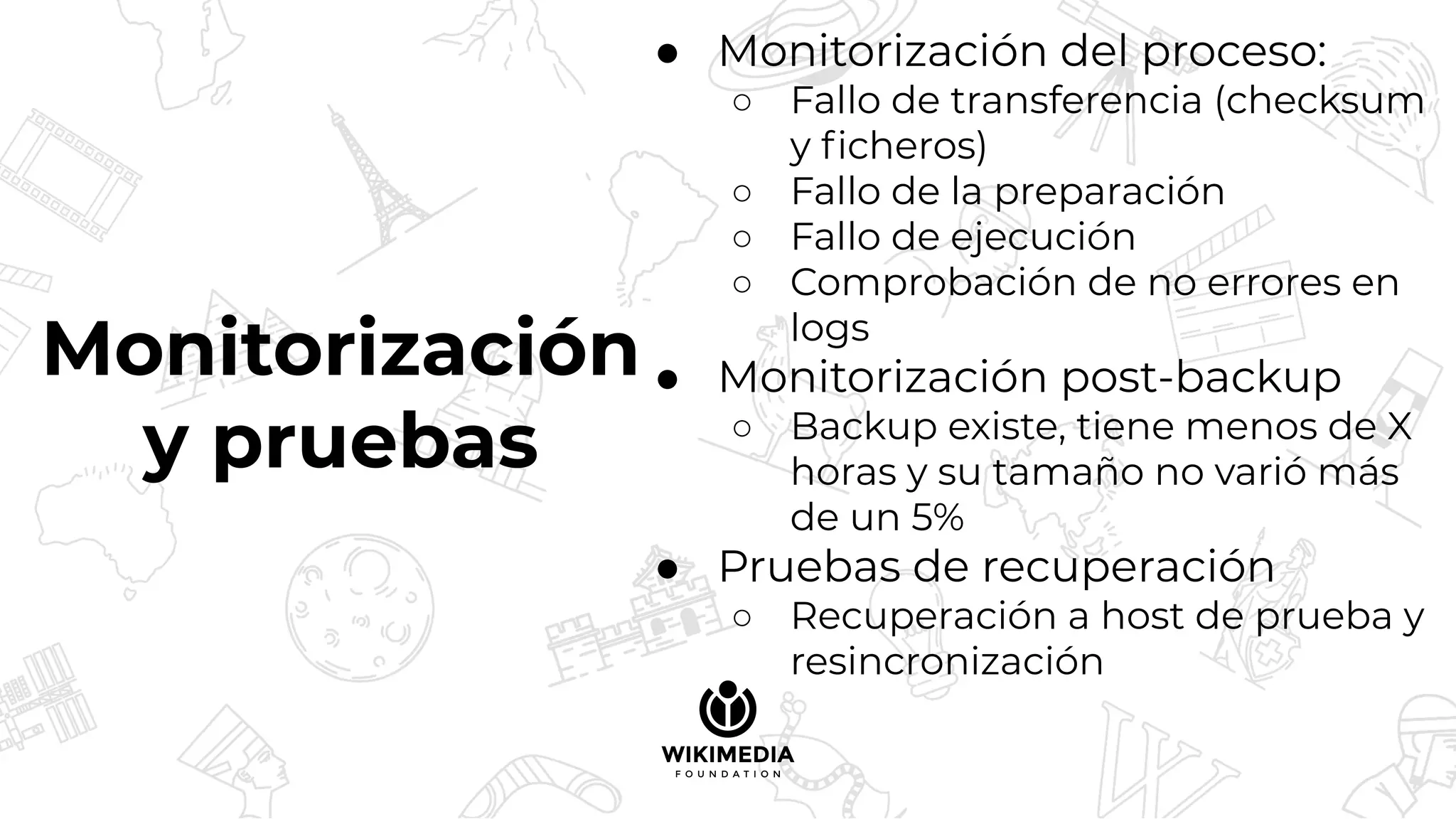 Monitorización
y pruebas
● Monitorización del proceso:
○ Fallo de transferencia (checksum
y ﬁcheros)
○ Fallo de la preparación
○ Fallo de ejecución
○ Comprobación de no errores en
logs
● Monitorización post-backup
○ Backup existe, tiene menos de X
horas y su tamaño no varió más
de un 5%
● Pruebas de recuperación
○ Recuperación a host de prueba y
resincronización
 