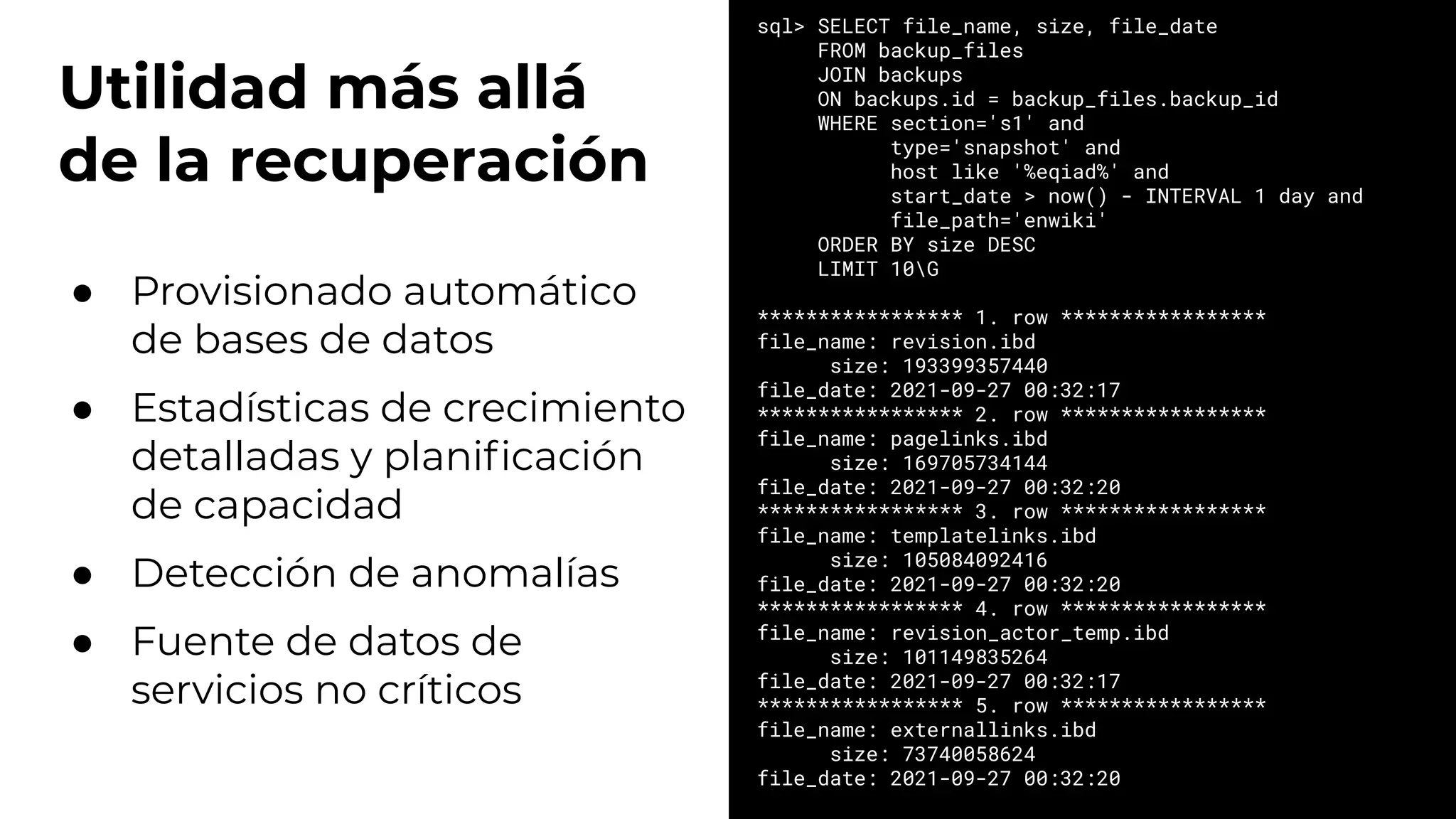 Utilidad más allá
de la recuperación
● Provisionado automático
de bases de datos
● Estadísticas de crecimiento
detalladas y planiﬁcación
de capacidad
● Detección de anomalías
● Fuente de datos de
servicios no críticos
sql> SELECT file_name, size, file_date
FROM backup_files
JOIN backups
ON backups.id = backup_files.backup_id
WHERE section='s1' and
type='snapshot' and
host like '%eqiad%' and
start_date > now() - INTERVAL 1 day and
file_path='enwiki'
ORDER BY size DESC
LIMIT 10G
***************** 1. row *****************
file_name: revision.ibd
size: 193399357440
file_date: 2021-09-27 00:32:17
***************** 2. row *****************
file_name: pagelinks.ibd
size: 169705734144
file_date: 2021-09-27 00:32:20
***************** 3. row *****************
file_name: templatelinks.ibd
size: 105084092416
file_date: 2021-09-27 00:32:20
***************** 4. row *****************
file_name: revision_actor_temp.ibd
size: 101149835264
file_date: 2021-09-27 00:32:17
***************** 5. row *****************
file_name: externallinks.ibd
size: 73740058624
file_date: 2021-09-27 00:32:20
 