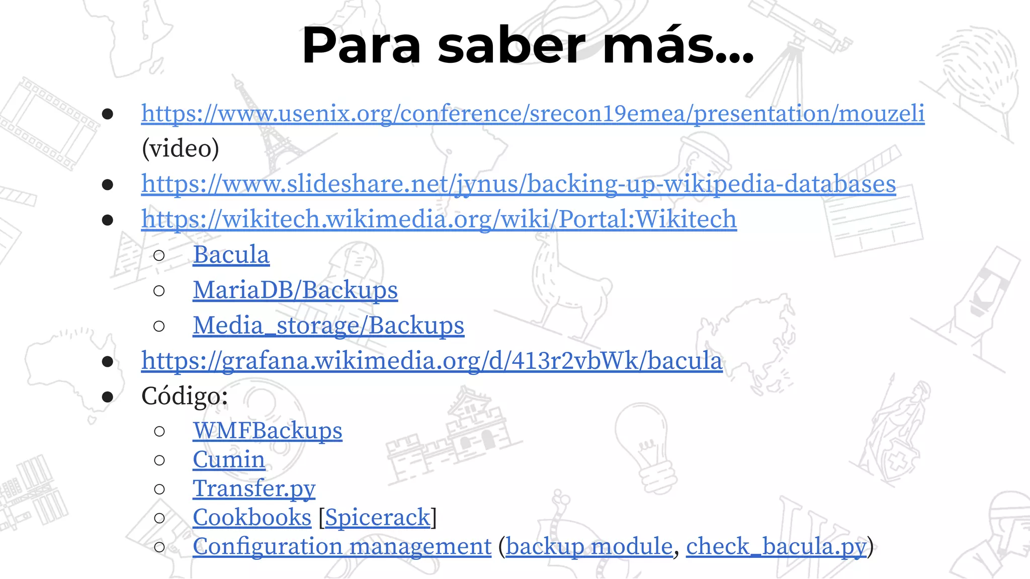 ● https://www.usenix.org/conference/srecon19emea/presentation/mouzeli
(video)
● https://www.slideshare.net/jynus/backing-up-wikipedia-databases
● https://wikitech.wikimedia.org/wiki/Portal:Wikitech
○ Bacula
○ MariaDB/Backups
○ Media_storage/Backups
● https://grafana.wikimedia.org/d/413r2vbWk/bacula
● Código:
○ WMFBackups
○ Cumin
○ Transfer.py
○ Cookbooks [Spicerack]
○ Conﬁguration management (backup module, check_bacula.py)
Para saber más...
 