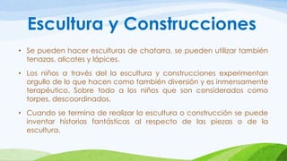 Escultura y Construcciones 
• Se pueden hacer esculturas de chatarra, se pueden utilizar también 
tenazas, alicates y lápices. 
• Los niños a través del la escultura y construcciones experimentan 
orgullo de lo que hacen como también diversión y es inmensamente 
terapéutico. Sobre todo a los niños que son considerados como 
torpes, descoordinados. 
• Cuando se termina de realizar la escultura o construcción se puede 
inventar historias fantásticas al respecto de las piezas o de la 
escultura. 
 