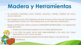 Madera y Herramientas 
• Se necesitan materiales como madera, serruchos, martillos, taladros de mano, 
clavos, sierra etc. 
• Se considera que los niños deberían de tener acceso a esta clase de herramientas 
de carpintería, incluso con niños hiperactivos o con fallas de coordinación. 
• Reglas y limitaciones deben quedar CLARAMENTE ESTABLECIDAS y ser obedecidas 
al pie de la letra. 
• Puede ser sumamente peligroso si no se utiliza debidamente. 
• A los niños les gusta tomar esta responsabilidad y las usan con mayor 
desempeño y con mucha cautela. 
• Promueve una buena experiencia de aprendizaje y una solución de 
• problemas. 
 