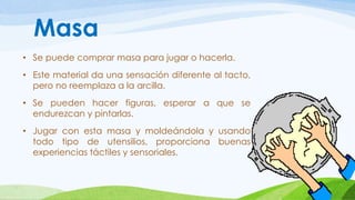 Masa 
• Se puede comprar masa para jugar o hacerla. 
• Este material da una sensación diferente al tacto, 
pero no reemplaza a la arcilla. 
• Se pueden hacer figuras, esperar a que se 
endurezcan y pintarlas. 
• Jugar con esta masa y moldeándola y usando 
todo tipo de utensilios, proporciona buenas 
experiencias táctiles y sensoriales. 
 
