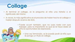 Collage 
• Al terminar el collage, se le pregunta al niño una historia o el 
significado del mismo. 
• A veces, lo más significativo es el proceso de haber hecho el collage o 
hablar después acerca de éste. 
• Puede ocurrir también, que no surja nada con qué 
trabajar, pero lo importante es que se le haya dado al 
niño la oportunidad de expresarse. 
• Una vez terminado, se le puede pedir al niño que 
le ponga un título al collage. 
 