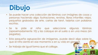 Dibujo 
• Se puede hacer una colección de láminas con imágines de cosas y 
personas haciendo algo; ilustraciones, revistas, libros infantiles viejos, 
pequeños grabados de arte, cartas de tarot, tarjetas con palabras 
escritas. 
• Se le pide al niño que seleccione algunas láminas 
(aproximadamente 10) y las coloque en el suelo o en una mesa (sin 
pegarlas). 
• Esta pequeña agrupación de imágenes, puede decir algo sobre lo 
que el niño siente en ese momento o en su vida en general. 
• Se trabaja de igual forma que el collage. 
 