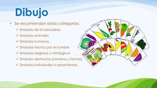 Dibujo 
• Se recomiendan estas categorías: 
 Símbolos de la naturaleza 
 Símbolos animales 
 Símbolos humanos 
 Símbolos hechos por el hombre 
 Símbolos religiosos y mitológicos 
 Símbolos abstractos (números y formas) 
 Símbolos individuales o espontáneos 
 
