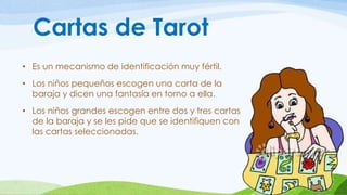 Cartas de Tarot 
• Es un mecanismo de identificación muy fértil. 
• Los niños pequeños escogen una carta de la 
baraja y dicen una fantasía en torno a ella. 
• Los niños grandes escogen entre dos y tres cartas 
de la baraja y se les pide que se identifiquen con 
las cartas seleccionadas. 
 