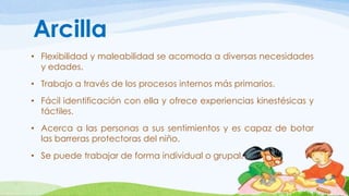 Arcilla 
• Flexibilidad y maleabilidad se acomoda a diversas necesidades 
y edades. 
• Trabajo a través de los procesos internos más primarios. 
• Fácil identificación con ella y ofrece experiencias kinestésicas y 
táctiles. 
• Acerca a las personas a sus sentimientos y es capaz de botar 
las barreras protectoras del niño. 
• Se puede trabajar de forma individual o grupal. 
 