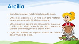 Arcilla 
• Es de los materiales más limpios luego del agua. 
• Entre más experimente un niño con éste material, 
mayor será su oportunidad de expresarse. 
• Útil entregar un estuche de herramientas para usar 
con la arcilla, mientras más inadecuado parezca el 
utensilio para trabajar con la arcilla, mejor. 
• Lugar de trabajo no importa. Incluso se puede 
poner música de fondo. 
 