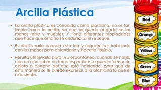 Arcilla Plástica 
• La arcilla plástica es conocida como plasticina, no es tan 
limpia como la arcilla, ya que se queda pegada en las 
manos ropa y muebles. Y tiene diferentes propiedades 
que hace que esta no se endurezca ni se seque. 
• Es difícil usarla cuando esta fría y requiere ser trabajada 
con las manos para ablandarla y hacerla flexible. 
• Resulta útil llevarla para uso espontáneo, cuando se habla 
con un niño sobre un tema específico se puede formar un 
objeto o persona del que esté hablando, para que de 
esta manera se le puede expresar a la plasticina lo que el 
niño siente. 
 