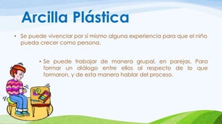 Arcilla Plástica 
• Se puede vivenciar por sí mismo alguna experiencia para que el niño 
pueda crecer como persona. 
• Se puede trabajar de manera grupal, en parejas. Para 
formar un diálogo entre ellos al respecto de lo que 
formaron, y de esta manera hablar del proceso. 
 