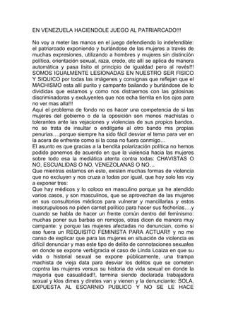 Estamos ante situaciones que van más allá de la violencia
                      obstétrica….


Coincido en lo expresado por la compañera Teresa Sosa en
Palabra de Mujer publicado el 15 de Agosto de 2009, cuando
considera que hasta ahora la respuesta de las autoridades que se
han pronunciado pareciera que han sido más para justificar ante los
medios de comunicación social el hecho que se están tomando
algunas medidas…ahora si son efectivas en la realidad de nuestras
mujeres en situación parto es harina de otro costal.

Entender que el problema principal no radica solo en la atención de
las mujeres gestantes al momento de parir, si no que implica el
establecer condiciones dignas y accesibles para que las niñas,
adolescentes y mujeres sean atendidas y tratadas por los
prestadores y prestadoras del servicio de salud publico o privado y
así dar cumplimiento a los mandatos Constitucionales Bolivarianos
y esto también involucra una vida libre de violencias en sus ámbitos
privados y públicos, en otras palabras garantizar un digno acceso al
derecho humano de la salud.

Hay un claro desconocimiento de las dinámicas tanto inter como
extra hospitalarias en lo atinente a la atención de las niñas.
Adolescentes y mujeres en nuestros centros de salud públicos o
privados esto incide en un desconocimiento a nivel del diseño e
implementación de políticas publicas integrales y coherentes que se
les exija a las instituciones publicas y privadas obligadas a
garantizar el derecho a las salud a través de la prevención,
atención y tratamiento de las niñas, adolescentes y mujeres,
cuestión que se debate también internacionalmente produciendo
obligaciones para los países como las que se han adquirido para
cumplir con los objetivos de desarrollo del milenio en donde uno de
ellos es precisamente reducir la mortalidad materna.

En este sentido un informe del UNFPA denuncia: “la desigualdad de
genero y la discriminación perjudican directa e indirectamente la
salud de niñas y las mujeres a lo largo del ciclo vital; y el descuido
de sus necesidades de salud impiden que muchas mujeres
participen plenamente en la sociedad” (1)
 