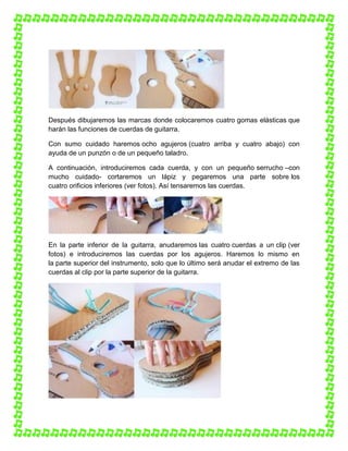Después dibujaremos las marcas donde colocaremos cuatro gomas elásticas que
harán las funciones de cuerdas de guitarra.
Con sumo cuidado haremos ocho agujeros (cuatro arriba y cuatro abajo) con
ayuda de un punzón o de un pequeño taladro.
A continuación, introduciremos cada cuerda, y con un pequeño serrucho –con
mucho cuidado- cortaremos un lápiz y pegaremos una parte sobre los
cuatro orificios inferiores (ver fotos). Así tensaremos las cuerdas.

En la parte inferior de la guitarra, anudaremos las cuatro cuerdas a un clip (ver
fotos) e introduciremos las cuerdas por los agujeros. Haremos lo mismo en
la parte superior del instrumento, solo que lo último será anudar el extremo de las
cuerdas al clip por la parte superior de la guitarra.

 