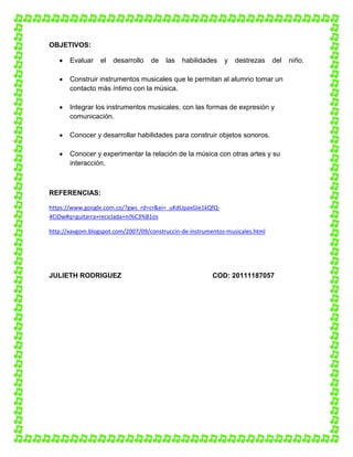 OBJETIVOS:
Evaluar

el

desarrollo

de

las

habilidades

y

destrezas

del

Construir instrumentos musicales que le permitan al alumno tomar un
contacto más íntimo con la música.
Integrar los instrumentos musicales, con las formas de expresión y
comunicación.
Conocer y desarrollar habilidades para construir objetos sonoros.
Conocer y experimentar la relación de la música con otras artes y su
interacción.

REFERENCIAS:
https://www.google.com.co/?gws_rd=cr&ei=_uKdUpaxGIe1kQfQ4CIDw#q=guitarra+reciclada+ni%C3%B1os
http://xavgom.blogspot.com/2007/09/construccin-de-instrumentos-musicales.html

JULIETH RODRIGUEZ

COD: 20111187057

niño.

 