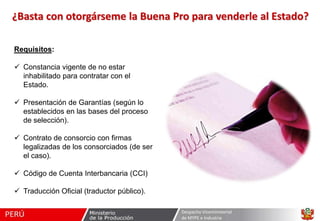¿Basta con otorgárseme la Buena Pro para venderle al Estado?
Requisitos:
 Constancia vigente de no estar
inhabilitado para contratar con el
Estado.
 Presentación de Garantías (según lo
establecidos en las bases del proceso
de selección).
 Contrato de consorcio con firmas
legalizadas de los consorciados (de ser
el caso).
 Código de Cuenta Interbancaria (CCI)
 Traducción Oficial (traductor público).
Despacho Viceministerial
de MYPE e Industria

 