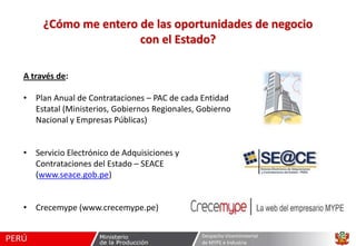 ¿Cómo me entero de las oportunidades de negocio
con el Estado?
A través de:
• Plan Anual de Contrataciones – PAC de cada Entidad
Estatal (Ministerios, Gobiernos Regionales, Gobierno
Nacional y Empresas Públicas)
• Servicio Electrónico de Adquisiciones y
Contrataciones del Estado – SEACE
(www.seace.gob.pe)
• Crecemype (www.crecemype.pe)
Despacho Viceministerial
de MYPE e Industria

 