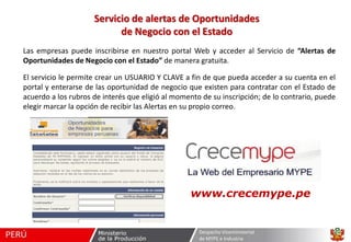 Servicio de alertas de Oportunidades
de Negocio con el Estado
Las empresas puede inscribirse en nuestro portal Web y acceder al Servicio de “Alertas de
Oportunidades de Negocio con el Estado” de manera gratuita.
El servicio le permite crear un USUARIO Y CLAVE a fin de que pueda acceder a su cuenta en el
portal y enterarse de las oportunidad de negocio que existen para contratar con el Estado de
acuerdo a los rubros de interés que eligió al momento de su inscripción; de lo contrario, puede
elegir marcar la opción de recibir las Alertas en su propio correo.

www.crecemype.pe

Despacho Viceministerial
de MYPE e Industria

 