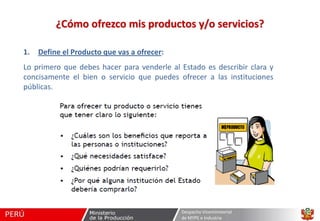¿Cómo ofrezco mis productos y/o servicios?
1.

Define el Producto que vas a ofrecer:

Lo primero que debes hacer para venderle al Estado es describir clara y
concisamente el bien o servicio que puedes ofrecer a las instituciones
públicas.

Despacho Viceministerial
de MYPE e Industria

 