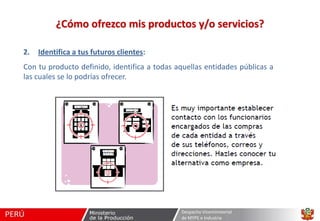 ¿Cómo ofrezco mis productos y/o servicios?
2.

Identifica a tus futuros clientes:

Con tu producto definido, identifica a todas aquellas entidades públicas a
las cuales se lo podrías ofrecer.

Despacho Viceministerial
de MYPE e Industria

 