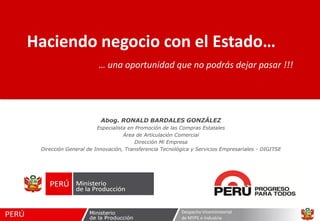 Haciendo negocio con el Estado…
… una oportunidad que no podrás dejar pasar !!!

Abog. RONALD BARDALES GONZÁLEZ
Especialista en Promoción de las Compras Estatales
Área de Articulación Comercial
Dirección Mi Empresa
Dirección General de Innovación, Transferencia Tecnológica y Servicios Empresariales - DIGITSE

Despacho Viceministerial
de MYPE e Industria

 