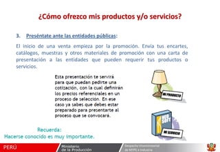¿Cómo ofrezco mis productos y/o servicios?
3.

Preséntate ante las entidades públicas:

El inicio de una venta empieza por la promoción. Envía tus encartes,
catálogos, muestras y otros materiales de promoción con una carta de
presentación a las entidades que pueden requerir tus productos o
servicios.

Despacho Viceministerial
de MYPE e Industria

 