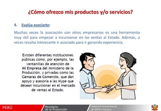 ¿Cómo ofrezco mis productos y/o servicios?
4.

Evalúa asociarte:

Muchas veces la asociación con otros empresarios es una herramienta
muy útil para empezar a incursionar en las ventas al Estado. Además, a
veces resulta interesante ir asociado para ir ganando experiencia.

Despacho Viceministerial
de MYPE e Industria

 